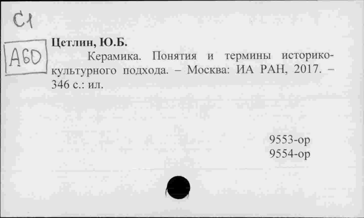 ﻿Cl
A6D
Цетлин, Ю.Б.
Керамика. Понятия и термины историко-культурного подхода. — Москва: ИА РАН, 2017. -
346 с.: ил.
9553-	ор
9554-	ор